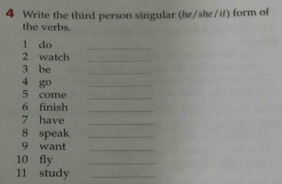 Write the third person singular (he/she/it) form of 
the verbs. 
1 do 
_ 
2 watch_ 
3 be 
_ 
4 go 
_ 
5 come_ 
6 finish_ 
7 have_ 
8 speak_ 
9 want_ 
10 fly 
_ 
11 study_