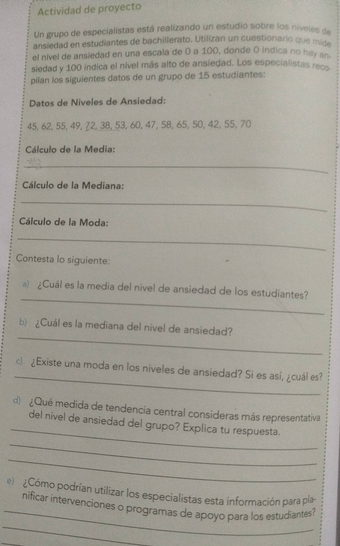 Actividad de proyecto 
Un grupo de especialistas está realizando un estudio sobre los niveles de 
ansiedad en estudiantes de bachillerato. Utilizan un cuestionario que mide 
el nivel de ansiedad en una escala de 0 a 100, donde O indica no hay an- 
siedad y 100 indica el nivel más alto de ansiedad. Los especialistas reco- 
pilan los siguientes datos de un grupo de 15 estudiantes: 
Datos de Niveles de Ansiedad:
45, 62, 55, 49, 72, 38, 53, 60, 47, 58, 65, 50, 42, 55, 70
Cálculo de la Media: 
_ 
Cálculo de la Mediana: 
_ 
Cálculo de la Moda: 
_ 
Contesta lo siguiente: 
_ 
a) ¿Cuál es la media del nivel de ansiedad de los estudiantes? 
_ 
b) ¿Cuál es la mediana del nivel de ansiedad? 
_ 
c) ¿Existe una moda en los niveles de ansiedad? Si es así, ¿cuál es? 
_ 
d) ¿Qué medida de tendencia central consideras más representativa 
del nivel de ansiedad del grupo? Explica tu respuesta. 
_ 
_ 
e) ¿Cómo podrían utilizar los especialistas esta información para pla- 
_ 
_nificar intervenciones o programas de apoyo para los estudiantes? 
_