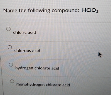 Name the following compound: HCIO_3
chloric acid
chlorous acid
hydrogen chlorate acid
monohydrogen chlorate acid