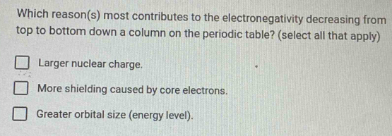 Which reason(s) most contributes to the electronegativity decreasing from
top to bottom down a column on the periodic table? (select all that apply)
Larger nuclear charge.
More shielding caused by core electrons.
Greater orbital size (energy level).