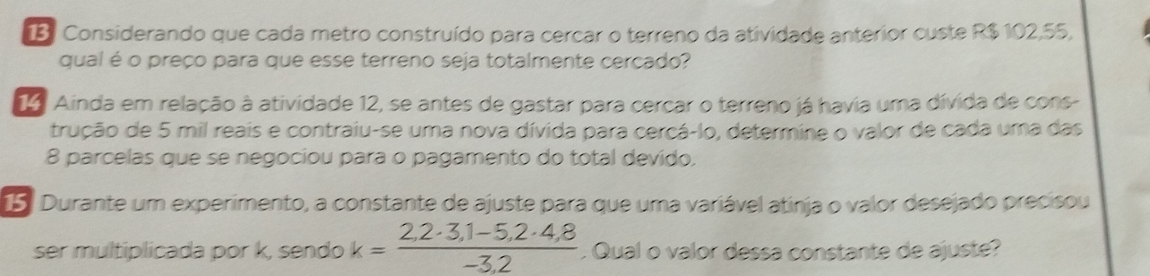 Considerando que cada metro construído para cercar o terreno da atividade anterior custe R$ 102,55, 
qual é o preço para que esse terreno seja totalmente cercado? 
14 Ainda em relação à atividade 12, se antes de gastar para cercar o terreno já havia uma dívida de cons- 
trução de 5 mil reais e contraiu-se uma nova dívida para cercá-lo, determine o valor de cada uma das
8 parcelas que se negociou para o pagamento do total devido. 
5. Durante um experimento, a constante de ajuste para que uma variável atinja o valor desejado precísou 
ser multiplicada por k, sendo k= (2,2· 3,1-5,2· 4,8)/-3,2 . Qual o valor dessa constante de ajuste?