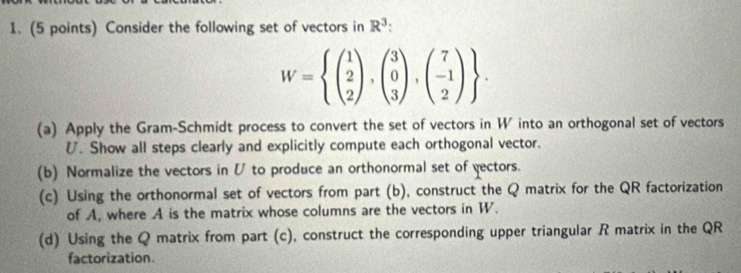 Consider the following set of vectors in R^3 :
W=beginarrayl beginpmatrix 1 2 2endpmatrix ,beginpmatrix 3 0 3endpmatrix ,beginpmatrix 7 -1 2endpmatrix endarray.
(a) Apply the Gram-Schmidt process to convert the set of vectors in W into an orthogonal set of vectors
U. Show all steps clearly and explicitly compute each orthogonal vector.
(b) Normalize the vectors in V to produce an orthonormal set of yectors.
(c) Using the orthonormal set of vectors from part (b), construct the Q matrix for the QR factorization
of A, where A is the matrix whose columns are the vectors in W.
(d) Using the Q matrix from part (c), construct the corresponding upper triangular R matrix in the QR
factorization.