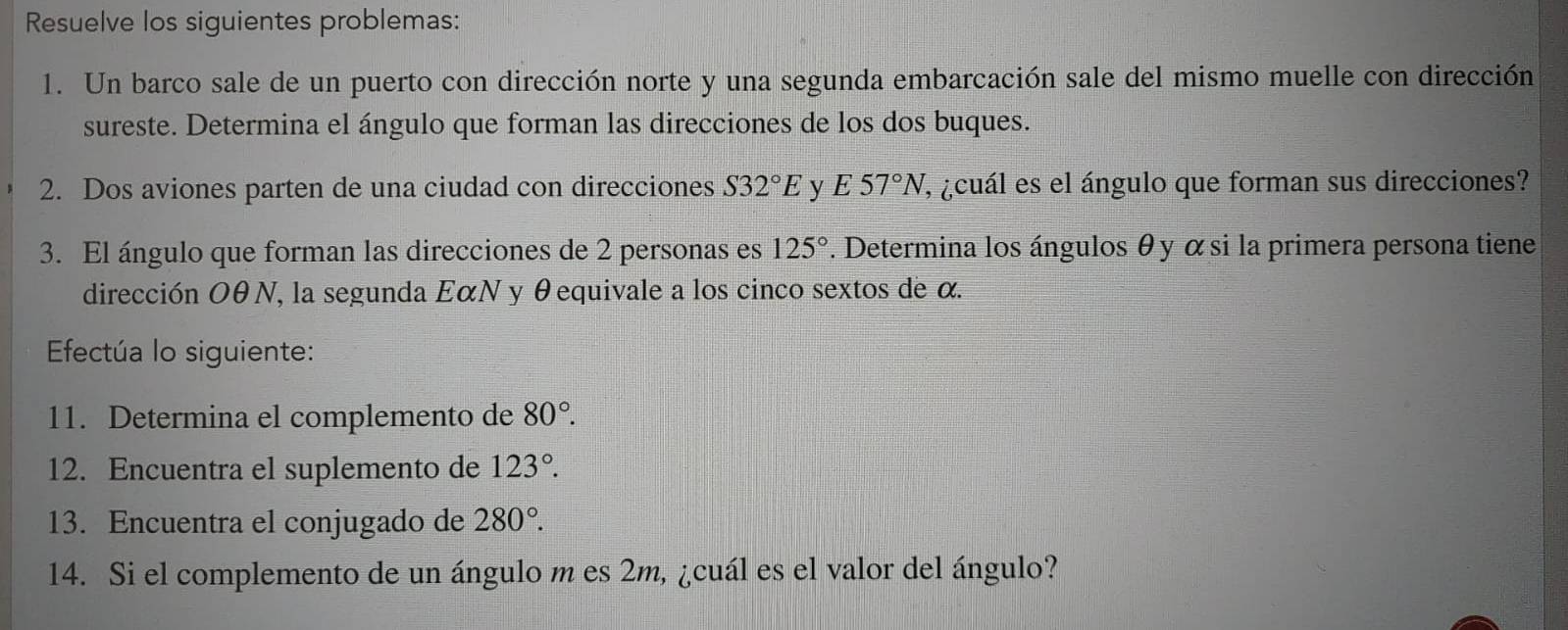 Resuelve los siguientes problemas: 
1. Un barco sale de un puerto con dirección norte y una segunda embarcación sale del mismo muelle con dirección 
sureste. Determina el ángulo que forman las direcciones de los dos buques. 
2. Dos aviones parten de una ciudad con direcciones S32°E y E C^(wedge) 57°N , ¿cuál es el ángulo que forman sus direcciones? 
3. El ángulo que forman las direcciones de 2 personas es 125°. Determina los ángulos θ y α si la primera persona tiene 
dirección OθN, la segunda EαN y θequivale a los cinco sextos de α. 
Efectúa lo siguiente: 
11. Determina el complemento de 80°. 
12. Encuentra el suplemento de 123°. 
13. Encuentra el conjugado de 280°. 
14. Si el complemento de un ángulo m es 2m, ¿cuál es el valor del ángulo?