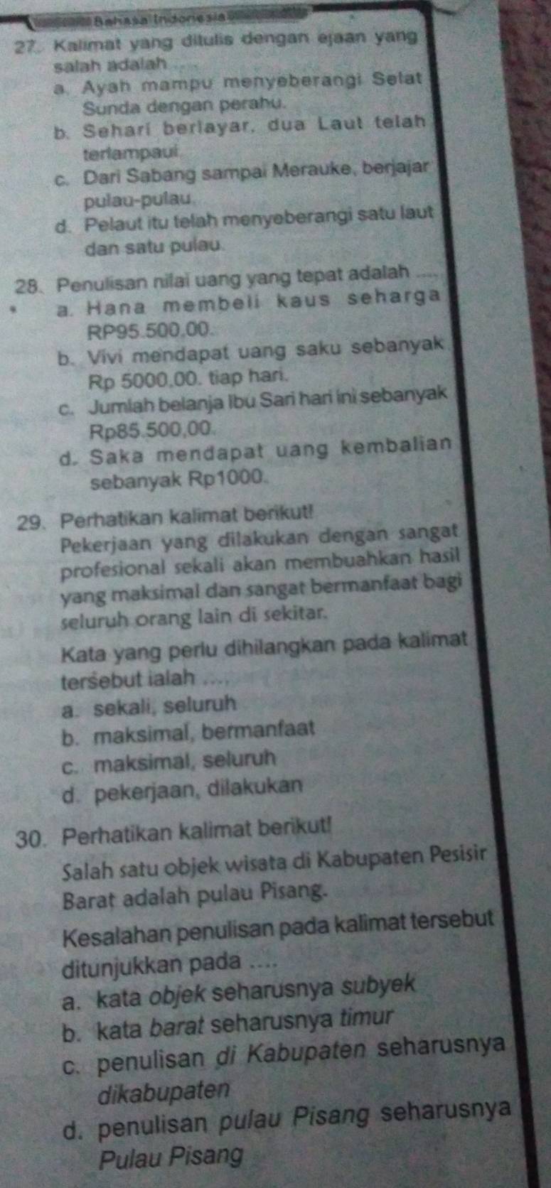 Bahasa Indonesia 
27. Kalimat yang dilulis dengan ejaan yang
salah adalah
a. Ayah mampu menyeberangi Selat
Sunda dengan perahu.
b. Seharí berlayar, dua Laut telah
terlampaul
c. Dari Sabang sampai Merauke, berjajar
pulau-pulau.
d. Pelaut itu telah menyeberangi satu laut
dan satu pulau.
28. Penulisan nilai uang yang tepat adalah_
a. Hana membeli kaus seharga
RP95.500,00.
b. Vivi mendapat uang saku sebanyak
Rp 5000,00. tiap hari.
c. Jumlah belanja Ibu Sari hari ini sebanyak
Rp85.500,00.
d. Saka mendapat uang kembalian
sebanyak Rp1000.
29. Perhatikan kalimat berikut!
Pekerjaan yang dilakukan dengan sangat
profesional sekali akan membuahkan hasil
yang maksimal dan sangat bermanfaat bagi
seluruh orang lain di sekitar.
Kata yang perlu dihilangkan pada kalimat
tersebut ialah
a. sekali, seluruh
b. maksimal, bermanfaat
c. maksimal, seluruh
d. pekerjaan, dilakukan
30. Perhatikan kalimat berikut!
Salah satu objek wisata di Kabupaten Pesisir
Barat adalah pulau Pisang.
Kesalahan penulisan pada kalimat tersebut
ditunjukkan pada _
a. kata objek seharusnya subyek
b. kata barat seharusnya timur
c. penulisan di Kabupaten seharusnya
dikabupaten
d. penulisan pulau Pisang seharusnya
Pulau Pisang