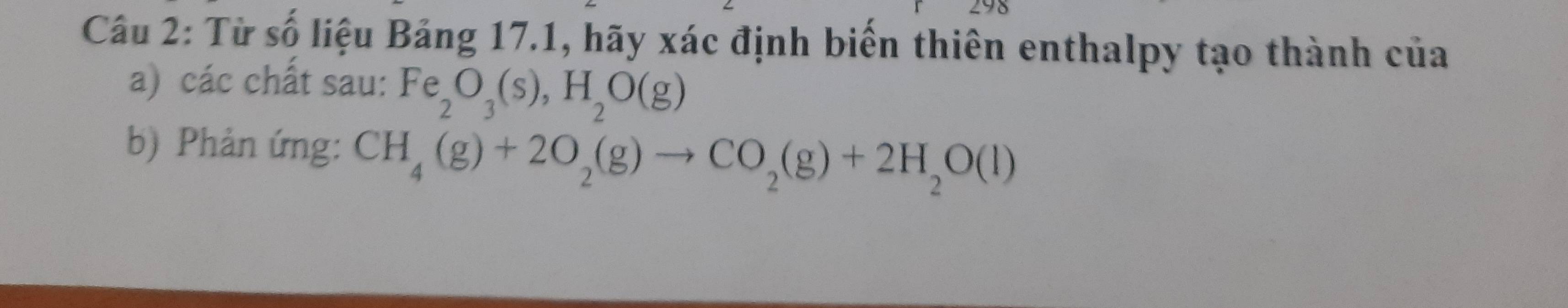 298 
Câu 2: Từ số liệu Bảng 17.1, hãy xác định biển thiên enthalpy tạo thành của 
a) các chất sau: Fe_2O_3(s), H_2O(g)
b) Phản ứng: CH_4(g)+2O_2(g)to CO_2(g)+2H_2O(l)