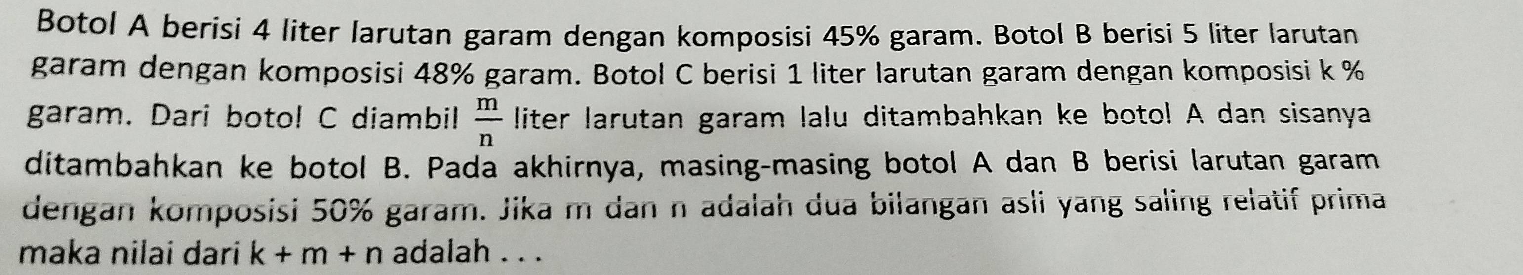 Botol A berisi 4 liter larutan garam dengan komposisi 45% garam. Botol B berisi 5 liter larutan 
garam dengan komposisi 48% garam. Botol C berisi 1 liter larutan garam dengan komposisi k %
garam. Dari botol C diambil  m/n  liter larutan garam lalu ditambahkan ke botol A dan sisanya 
ditambahkan ke botol B. Pada akhirnya, masing-masing botol A dan B berisi larutan garam 
dengan komposisi 50% garam. Jika m dan n adalah dua bilangan asli yang saling relatif prima 
maka nilai dari k+m+n adalah . . .