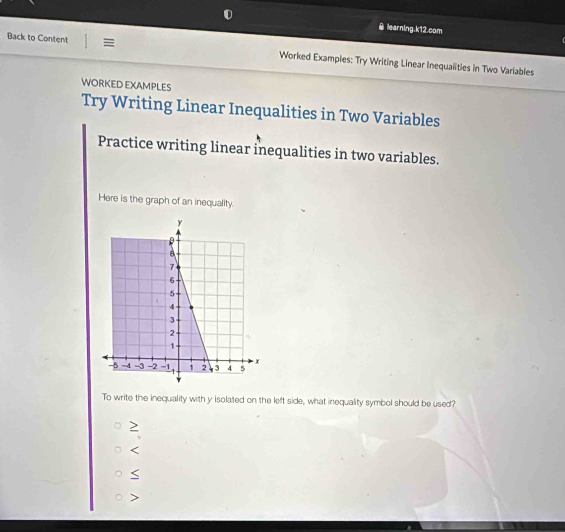 ￥ learning.k12.com
Back to Content Worked Examples: Try Writing Linear Inequalities in Two Variables
WORKED EXAMPLES
Try Writing Linear Inequalities in Two Variables
Practice writing linear inequalities in two variables.
Here is the graph of an inequality.
To write the inequality with y isolated on the left side, what inequality symbol should be used?