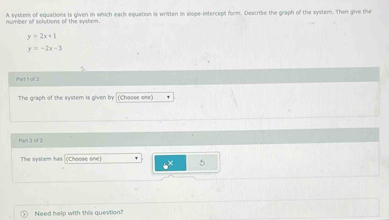 A system of equations is given in which each equation is written in slope-intercept form. Describe the graph of the system. Then give the
number of solutions of the system.
y=2x+1
y=-2x-3
Part 1 of 2
The graph of the system is given by (Choose one)
Part 2 of 2
The system has (Choose one)
5
> Need help with this question?