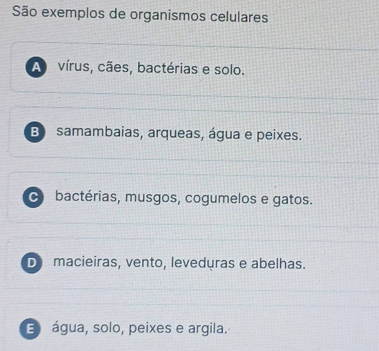 São exemplos de organismos celulares
A vírus, cães, bactérias e solo.
B samambaias, arqueas, água e peixes.
bactérias, musgos, cogumelos e gatos.
D macieiras, vento, leveduras e abelhas.
E água, solo, peixes e argila.