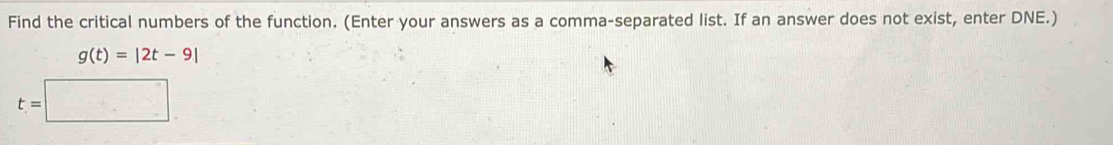 Find the critical numbers of the function. (Enter your answers as a comma-separated list. If an answer does not exist, enter DNE.)
g(t)=|2t-9|
t=□