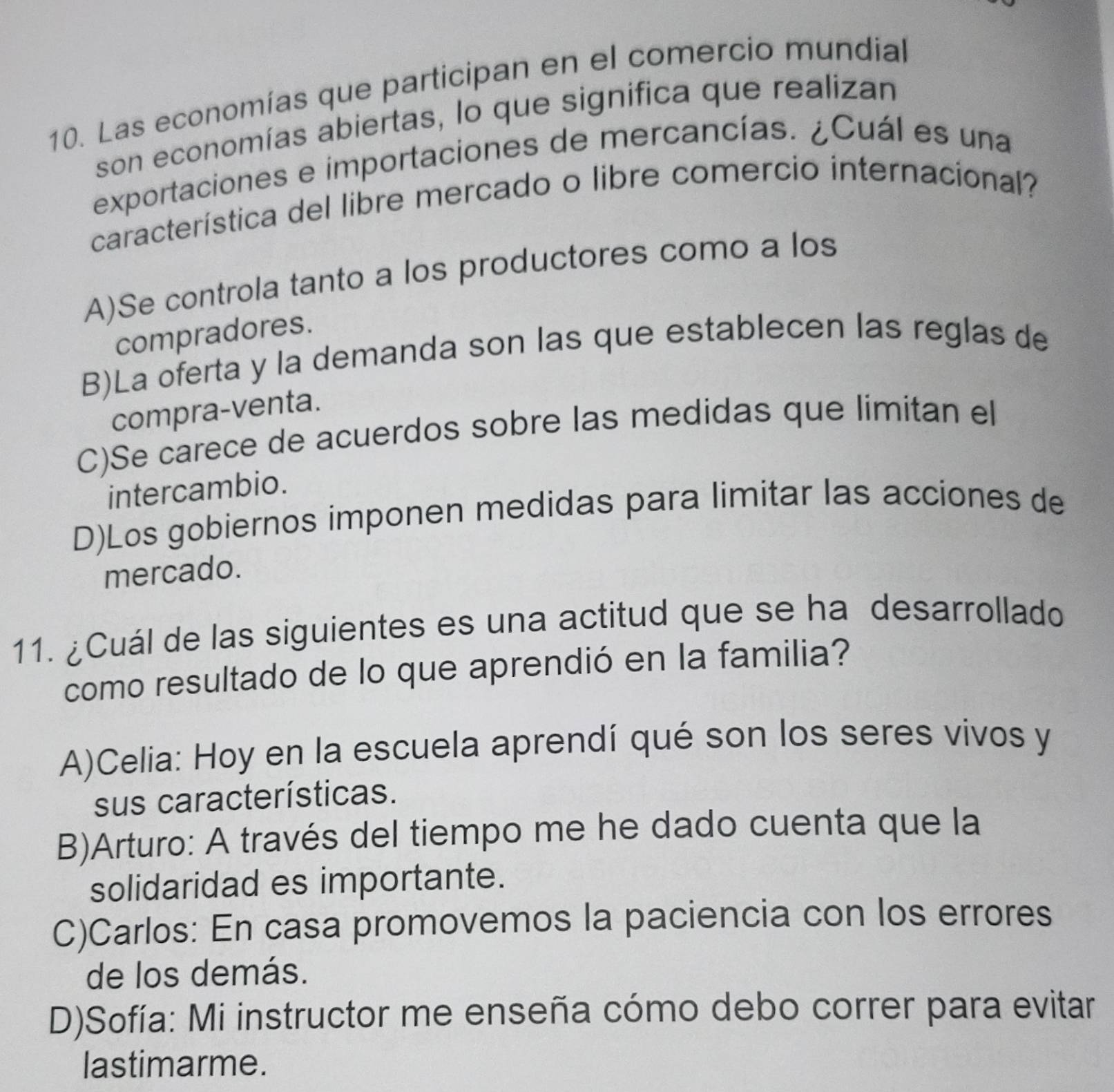 Las economías que participan en el comercio mundial
son economías abiertas, lo que significa que realizan
exportaciones e importaciones de mercancías. ¿Cuál es una
característica del libre mercado o libre comercio internacional?
A)Se controla tanto a los productores como a los
compradores.
B)La oferta y la demanda son las que establecen las reglas de
compra-venta.
C)Se carece de acuerdos sobre las medidas que limitan el
intercambio.
D)Los gobiernos imponen medidas para limitar las acciones de
mercado.
11. ¿Cuál de las siguientes es una actitud que se ha desarrollado
como resultado de lo que aprendió en la familia?
A)Celia: Hoy en la escuela aprendí qué son los seres vivos y
sus características.
B)Arturo: A través del tiempo me he dado cuenta que la
solidaridad es importante.
C)Carlos: En casa promovemos la paciencia con los errores
de los demás.
D)Sofía: Mi instructor me enseña cómo debo correr para evitar
lastimarme.
