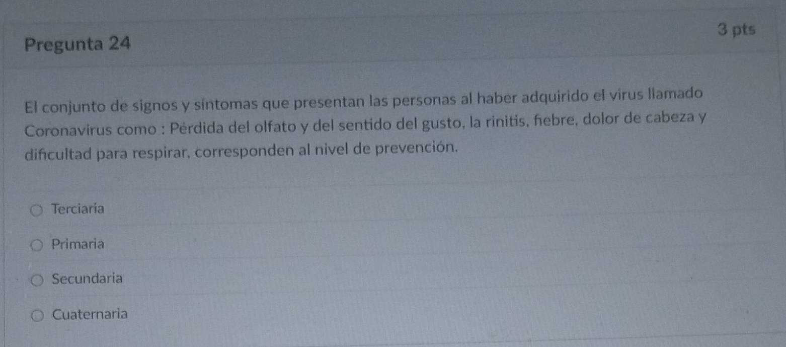 Pregunta 24
El conjunto de signos y síntomas que presentan las personas al haber adquirido el virus llamado
Coronavirus como : Pérdida del olfato y del sentido del gusto, la rinitis, febre, dolor de cabeza y
difcultad para respirar, corresponden al nivel de prevención.
Terciaria
Primaria
Secundaria
Cuaternaria