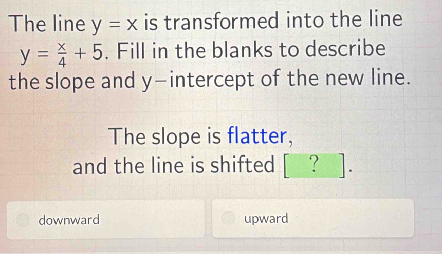 The line y=x is transformed into the line
y= x/4 +5. Fill in the blanks to describe
the slope and y-intercept of the new line.
The slope is flatter,
and the line is shifted [ ? ].
downward upward