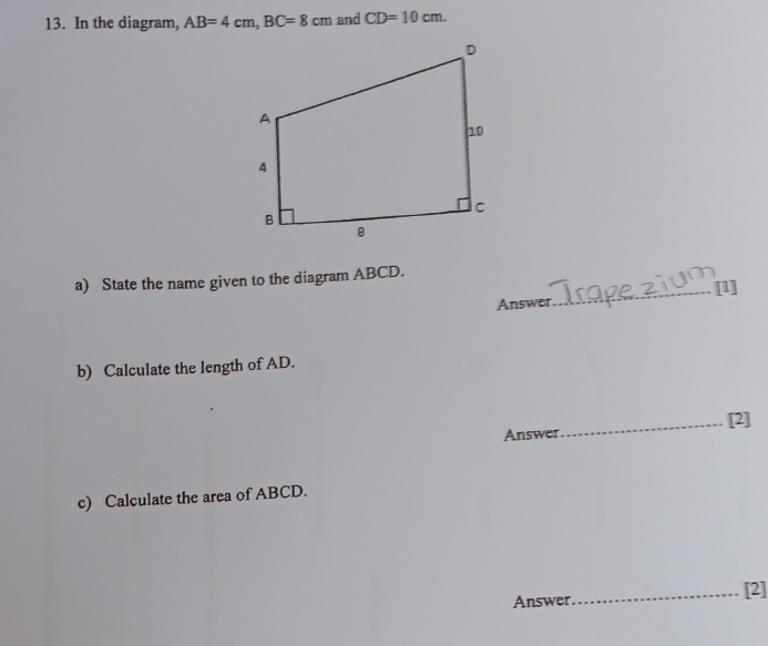 In the diagram, AB=4cm, BC=8cm and CD=10cm. 
a) State the name given to the diagram ABCD. [1] 
Answer 
_ 
b) Calculate the length of AD. 
Answer_ [2] 
c) Calculate the area of ABCD. 
Answer_ [2]