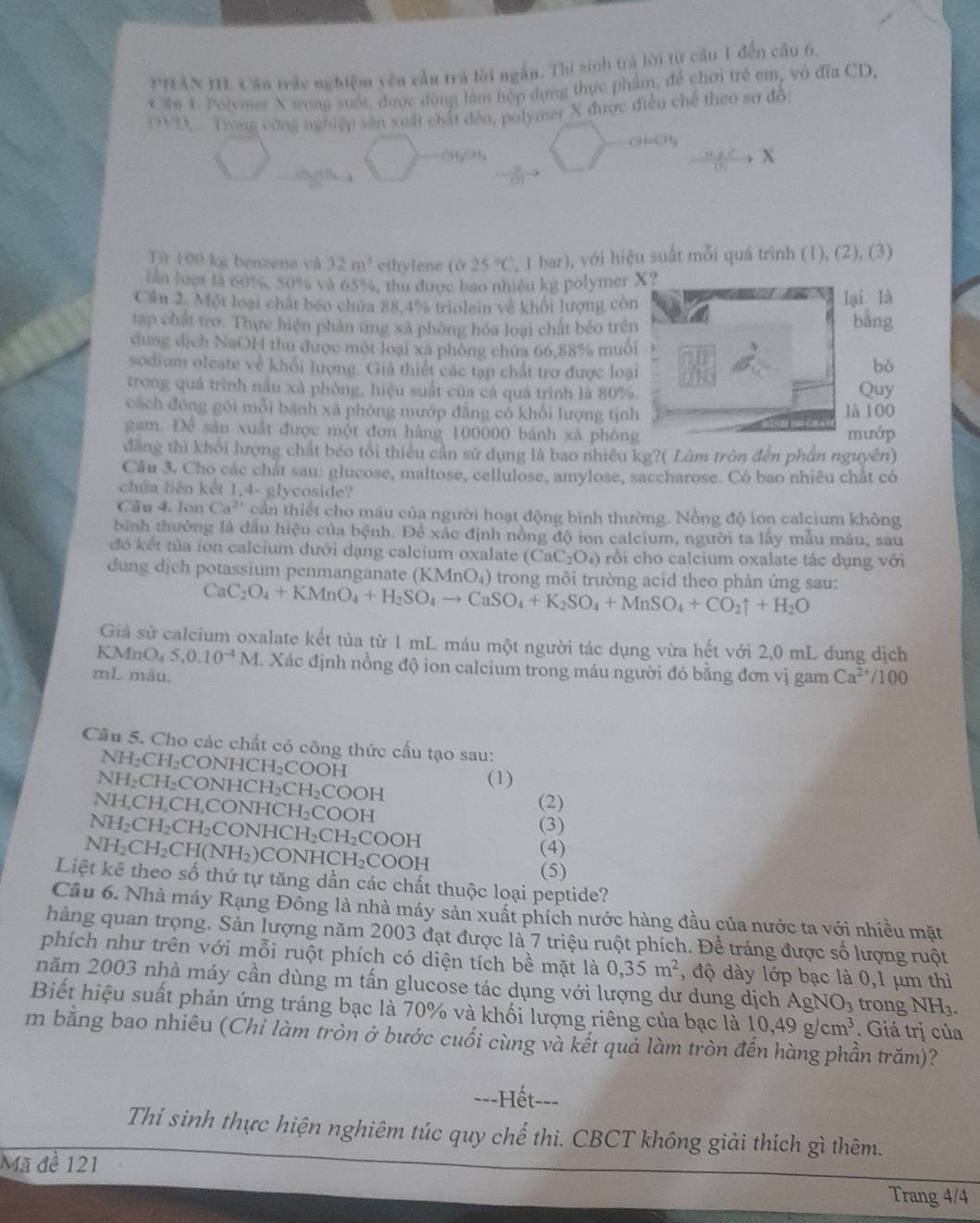 PHAN I. Cảu trác nghiệm yên cầu trá lời ngắn. Thi sinh trá lời từ câu 1 đến cầu 6.
Cần 1. Polymer X iong suốt, được đòng làm hộp dụng thực phẩm, để chơi trẻ em, vỏ đĩa CD.
OVD,. Trong công nghiệp sản xuất chất đềo, polymer X được điều chế theo sơ đồ:
CH=CH;
X
Từ 100 kg benzene và 32m^3 ethylene (ở 25°C , 1 bar), với hiệu suất mỗi quá trình (1), (2), (3)
lan luer là 60%, 50% và 65%, thu được bao nhiều kg polymer X?
Cầu 2. Một loại chất béo chứa 88,4% triolei về khối lượng còn lại là bǎng
tạp chất tro. Thực hiện phân ứng xã phòng hóa loại chất béo trên
dung dịch NaOH thu được một loại xã phòng chứa 66,88% muôi
sodium oleate về khỏi lượng. Giả thiết các tạp chất trợ được loại
bó
trong quả trình nấu xà phòng, hiệu suất của cá quá trình là 80%. Quy
cách đóng gói mỗi bánh xà phòng mướp đẳng có khổi lượng tịnh là 100
gam. Để sản xuất được một đơn hàng 100000 bánh xã phòng mướp
đăng thi khối lượng chất béo tối thiểu cần sử dụng là bao nhiêu kg?( Làm tròn đến phần nguyên)
Câu 3. Cho các chất sau: glucose, maltose, cellulose, amylose, saccharose. Có bao nhiêu chất có
chứa liện kết 1,4- glycoside?
Cầu 4. lon Ca^(2+) cần thiết cho máu của người hoạt động bình thường. Nồng độ ion calcium không
bình thưởng là dầu hiệu của bệnh. Để xác định nồng độ ion calcium, người ta lấy mẫu máu, sau
đó kết tủa íon calcium dưới dạng calcium oxalate (CaC_2O_4) rồi cho calcium oxalate tác dụng với
dung dịch potassium penmanganate (KMnO₄) trong môi trường acid theo phản ứng sau:
CaC_2O_4+KMnO_4+H_2SO_4to CaSO_4+K_2SO_4+MnSO_4+CO_2uparrow +H_2O
Giả sử calcium oxalate kết tủa từ 1 mL máu một người tác dụng vừa hết với 2,0 mL dung dịch
KMnO₄ S,0.10^(-4)M I. Xác định nồng độ ion calcium trong máu người đó bằng đơn vị gam
mL máu. Ca^(2+)/100
Cầu 5. Cho các chất có công thức cấu tạo sau:
NH₂CH₂CONHCH₂COOH
NH₂CH₂CONHCH₂CH₂COOH
(1)
(2)
NH,CH,CH,CONHCH₂COOH (3)
NH₂CH₂CH₂CONHCH₂CH₂COOH (4)
NH₂CH₂CH(NH₂)CONHCH₂COOH (5)
Liệt kê theo số thứ tự tăng dần các chất thuộc loại peptide?
Câu 6. Nhà máy Rạng Đồng là nhà máy sản xuất phích nước hàng đầu của nước ta với nhiều mặt
hàng quan trọng. Sản lượng năm 2003 đạt được là 7 triệu ruột phích. Để tráng được số lượng ruột
phích như trên với mỗi ruột phích có diện tích bề mặt là 0,35m^2 , độ dày lớp bạc là 0,1 μm thì
năm 2003 nhà máy cần dùng m tấn glucose tác dụng với lượng dư dung dịch AgNO₃ trong NH.
Biết hiệu suất phản ứng tráng bạc là 70% và khối lượng riêng của bạc là 10,49g/cm^3. Giá trị của
m bằng bao nhiêu (Chi làm tròn ở bước cuối cùng và kết quả làm tròn đến hàng phần trăm)?
==-Hết--=
Thí sinh thực hiện nghiêm túc quy chế thi. CBCT không giải thích gì thêm.
Mã đề 121
Trang 4/4