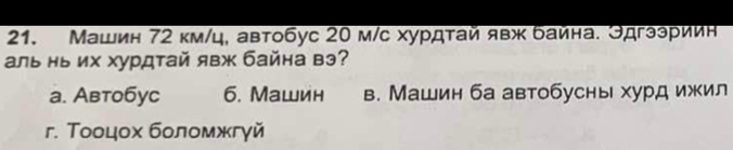 Машин 72 км/ц. автобус 20 м/с хурдтай явж байна. Эдгээриин
аль нь их хурдтай явж байна вэ?
a. Автобyc 6. Mашин в. Машин ба автобусны хурд ижил
r. Τοоцοх бοломжгγй