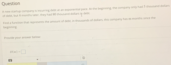 new startup company is incurring debt at an exponential pace. At the beginning, the company only had 5 thousand dollars
of debt, but 4 months later, they had 80 thousand dollars ig debt. 
Find a function that represents the amount of debt, in thousands of dollars, this company has m months since the 
beginning. 
Provide your answer below:
D(m)=□