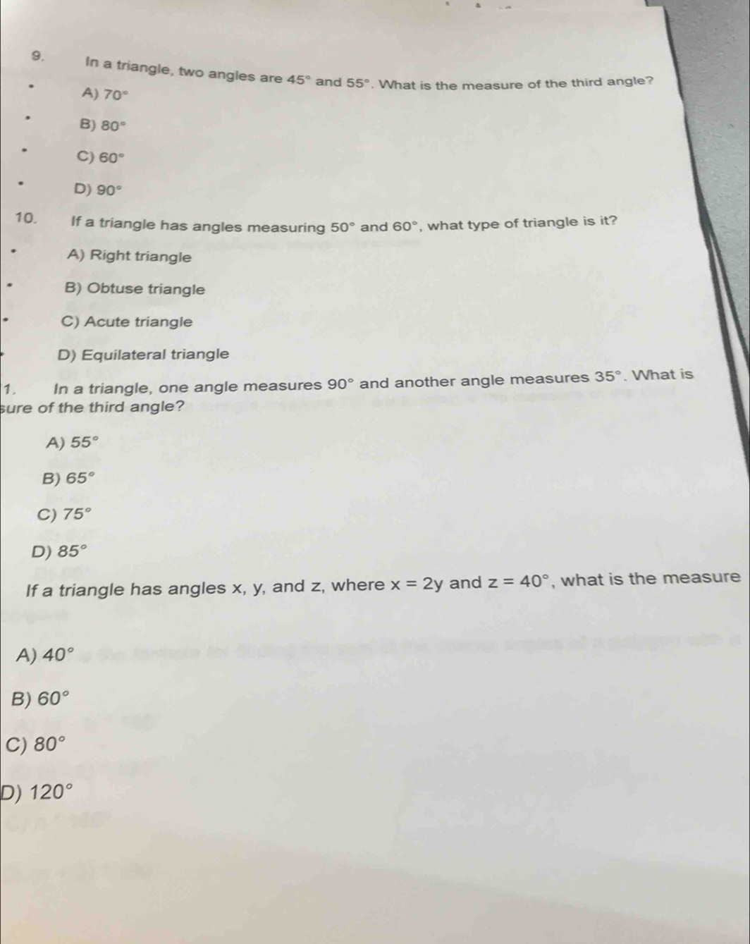 In a triangle, two angles are 45° and 55°. What is the measure of the third angle?
A) 70°
B) 80°
C) 60°
D) 90°
10. If a triangle has angles measuring 50° and 60° , what type of triangle is it?
A) Right triangle
B) Obtuse triangle
C) Acute triangle
D) Equilateral triangle
1. In a triangle, one angle measures 90° and another angle measures 35°. What is
sure of the third angle?
A) 55°
B) 65°
C) 75°
D) 85°
If a triangle has angles x, y, and z, where x=2y and z=40° , what is the measure
A) 40°
B) 60°
C) 80°
D) 120°