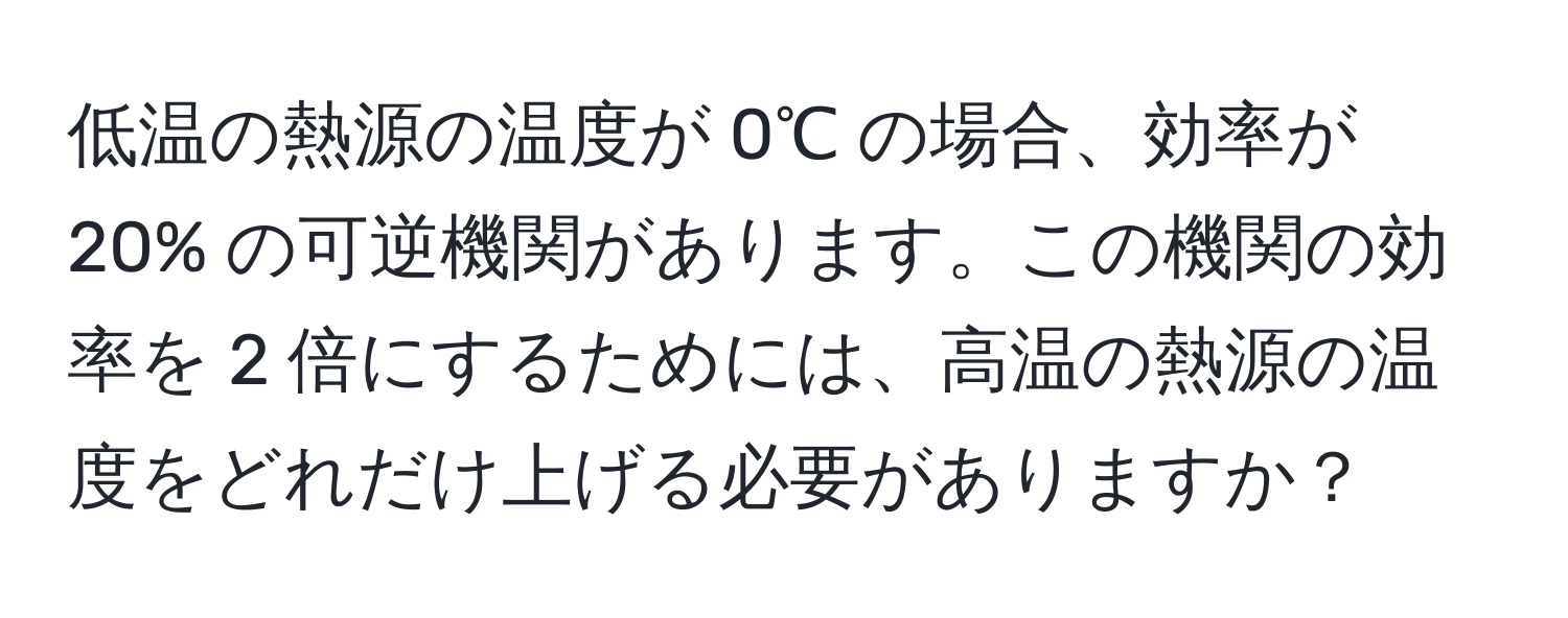 低温の熱源の温度が 0℃ の場合、効率が 20% の可逆機関があります。この機関の効率を 2 倍にするためには、高温の熱源の温度をどれだけ上げる必要がありますか？