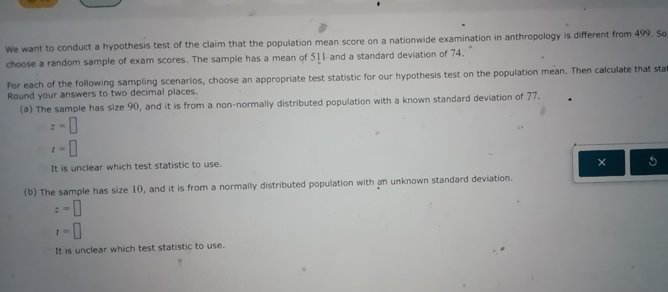 We want to conduct a hypothesis test of the claim that the population mean score on a nationwide examination in anthropology is different from 499. So
choose a random sample of exam scores. The sample has a mean of 511 and a standard deviation of 74.
For each of the following sampling scenarios, choose an appropriate test statistic for our hypothesis test on the population mean. Then calculate that sta
Round your answers to two decimal places.
(a) The sample has size 90, and it is from a non-normally distributed population with a known standard deviation of 77.
z=□
t=□
It is unclear which test statistic to use.
(b) The sample has size 10, and it is from a normally distributed population with an unknown standard deviation.
z=□
t=□
It is unclear which test statistic to use.