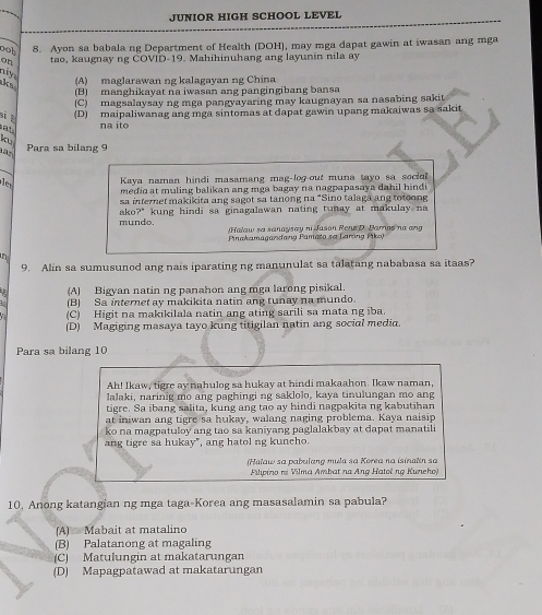 JUNIOR HIGH SCHOOL LEVEL
nob 8. Ayon sa babala ng Department of Health (DOH), may mga dapat gawin at iwasan ang mga
on tao, kaugnay ng COVID-19. Mahihinuhang ang layunin nila ay
my (A) maglarawan ng kalagavan ng China
I (B) manghikayat na iwasan ang pangingibang bansa
(C) magsalaysay ng mga pangyayaring may kaugnayan sa nasabing sakit
i b
(D) maipaliwanag ang mga sintomas at dapat gawin upang makaiwas sa sakit
at na ito
Para sa bilang 9
Kaya naman hindi masamang mag-log-out muna tayo sa social 
le medid at muling balikan ang mga bagay na nagpapasaya dahil hindi .
sa internet makikita ang sagot sa tanong na "Sino talaga ang totoong
mundo. ako?" kung hindi sa ginagalawan nating tunay at makulay na
Halaw sa sanaysay ni Jason Rens D. Jarnos na ang
Pinakamagandang Pamata se Larong Piko)
in
9. Alin sa sumusunod ang nais iparating ng manunulat sa talatang nababasa sa itaas?
(A) Bigyan natin ng panahon ang mga larong pisikal.
(B) Sa internet ay makikita natin ang tunay na mundo.
(C) Higit na makikilala natin ang ating sarili sa mata ng iba.
(D) Magiging masaya tayo kung titigilan natin ang social media.
Para sa bilang 10
Ah! Ikaw, tigre ay nahulog sa hukay at hindi makaahon. Ikaw naman,
lalaki, narinig mo ang paghingi ng saklolo, kaya tinulungan mo ang
tigre. Sa ibang salita, kung ang tao ay hindi nagpakita ng kabutihan
at iniwan ang tigre sa hukay, walang naging problema. Kaya naisip
ko na magpatuloy ang tao sa kaniyang paglalakbay at dapat manatili
ang tigre sa hukay", ang hatol ng kuneho.
(Haław sa pabulang mula sa Korea na isinatin sa
Ploino nº Vilma Ambat na Ang Hatoë ng Kuneho
10, Anong katangian ng mga taga-Korea ang masasalamin sa pabula?
(A) Mabait at matalino
(B) Palatanong at magaling
(C) Matulungin at makatarungan
(D) Mapagpatawad at makatarungan