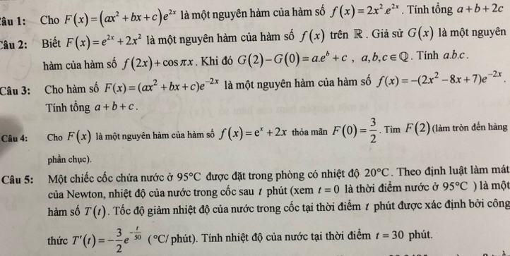 lâu 1: Cho F(x)=(ax^2+bx+c)e^(2x) là một nguyên hàm của hàm số f(x)=2x^2.e^(2x). Tính tổng a+b+2c
Câu 2: Biết F(x)=e^(2x)+2x^2 là một nguyên hàm của hàm số f(x) trên R. Giả sử G(x) là một nguyên
hàm của hàm số f(2x)+cos π x. Khi đó G(2)-G(0)=a.e^b+c,a,b,c∈ Q. Tính a.b.c .
Câu 3: Cho hàm số F(x)=(ax^2+bx+c)e^(-2x) là một nguyên hàm của hàm số f(x)=-(2x^2-8x+7)e^(-2x).
Tính tổng a+b+c.
Câu 4: Cho F(x) là một nguyên hàm của hàm số f(x)=e^x+2x thỏa mãn F(0)= 3/2 . Tìm F(2) (làm tròn đến hàng
phần chục).
Câu 5: Một chiếc cốc chứa nước ở 95°C được đặt trong phòng có nhiệt độ 20°C. Theo định luật làm mát
của Newton, nhiệt độ của nước trong cốc sau # phút (xem t=0 là thời điểm nước ở 95°C ) là một
hàm số T(t). Tốc độ giảm nhiệt độ của nước trong cốc tại thời điểm 1 phút được xác định bởi công
thức T'(t)=- 3/2 e^(-frac t)50 (^circ C T phút). Tính nhiệt độ của nước tại thời điểm t=30 phút.