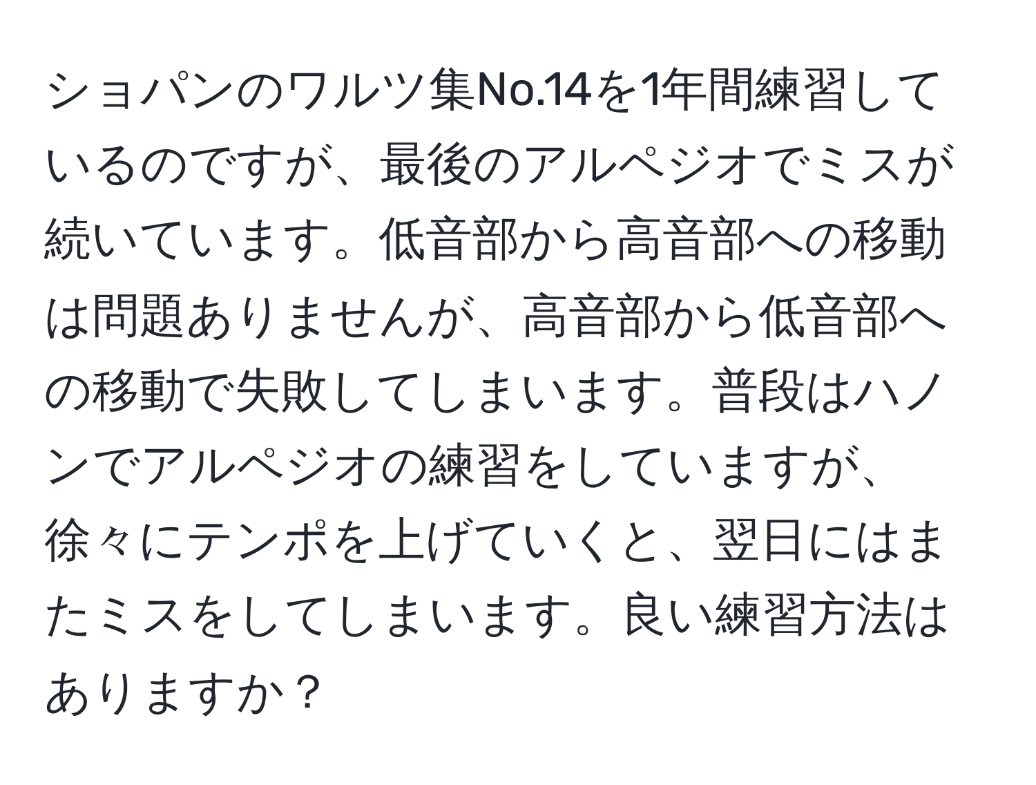 ショパンのワルツ集No.14を1年間練習しているのですが、最後のアルペジオでミスが続いています。低音部から高音部への移動は問題ありませんが、高音部から低音部への移動で失敗してしまいます。普段はハノンでアルペジオの練習をしていますが、徐々にテンポを上げていくと、翌日にはまたミスをしてしまいます。良い練習方法はありますか？