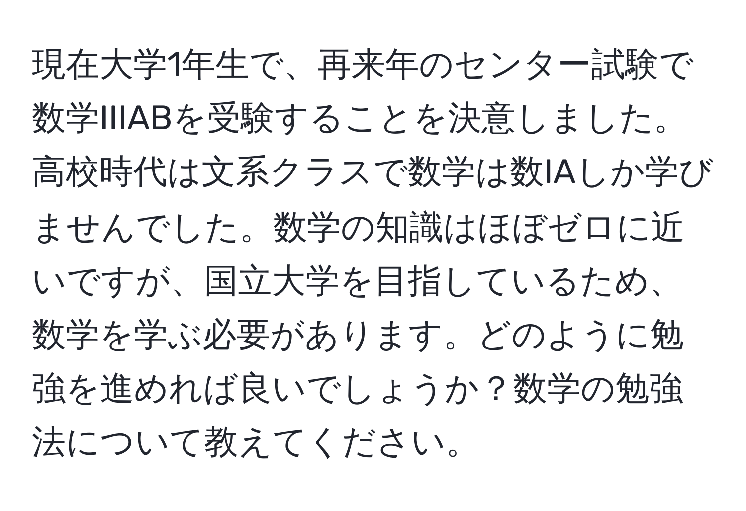 現在大学1年生で、再来年のセンター試験で数学IIIABを受験することを決意しました。高校時代は文系クラスで数学は数IAしか学びませんでした。数学の知識はほぼゼロに近いですが、国立大学を目指しているため、数学を学ぶ必要があります。どのように勉強を進めれば良いでしょうか？数学の勉強法について教えてください。