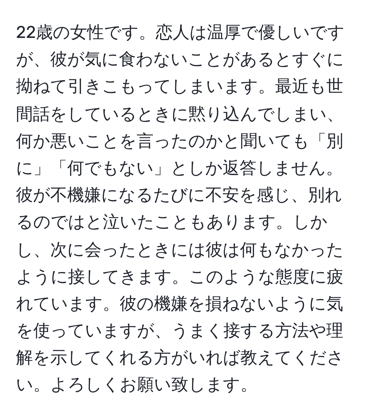 22歳の女性です。恋人は温厚で優しいですが、彼が気に食わないことがあるとすぐに拗ねて引きこもってしまいます。最近も世間話をしているときに黙り込んでしまい、何か悪いことを言ったのかと聞いても「別に」「何でもない」としか返答しません。彼が不機嫌になるたびに不安を感じ、別れるのではと泣いたこともあります。しかし、次に会ったときには彼は何もなかったように接してきます。このような態度に疲れています。彼の機嫌を損ねないように気を使っていますが、うまく接する方法や理解を示してくれる方がいれば教えてください。よろしくお願い致します。