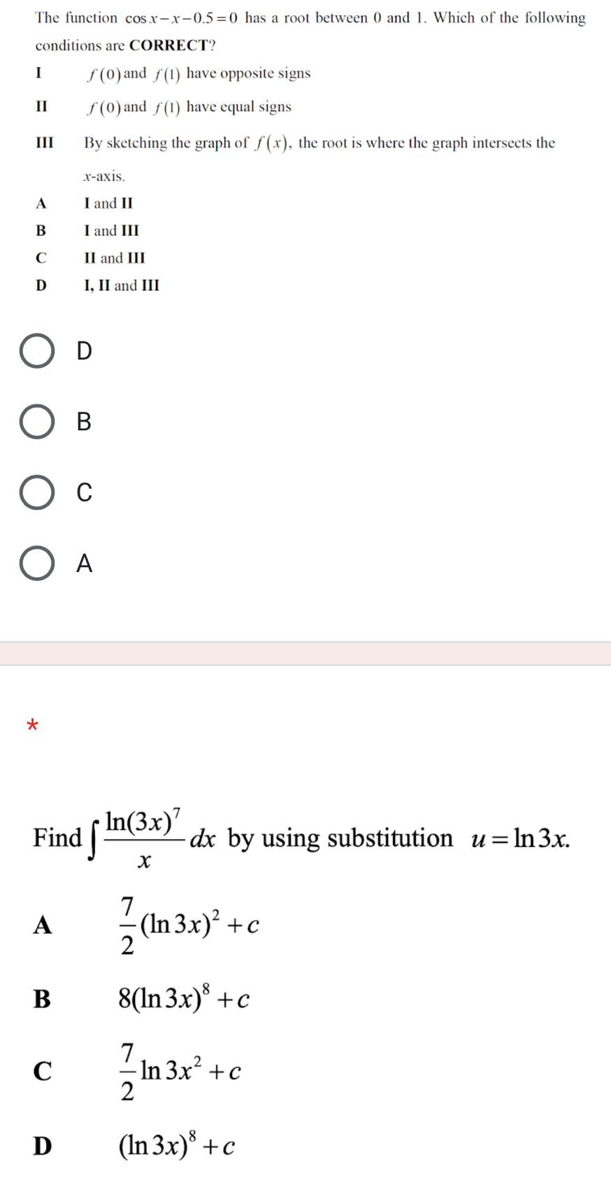 The function cos x-x-0.5=0 has a root between 0 and 1. Which of the following
conditions are CORRECT?
I f(0) and f(1) have opposite signs
II f(0) and f(1) have equal signs
III By sketching the graph of f(x) , the root is where the graph intersects the
x-axis.
A I and II
B I and III
C₹ II and III
D₹ I, II and III
D
B
C
A
*
Find ∈t frac ln (3x)^7xdx by using substitution u=ln 3x.
A  7/2 (ln 3x)^2+c
B 8(ln 3x)^8+c
C  7/2 ln 3x^2+c
D (ln 3x)^8+c