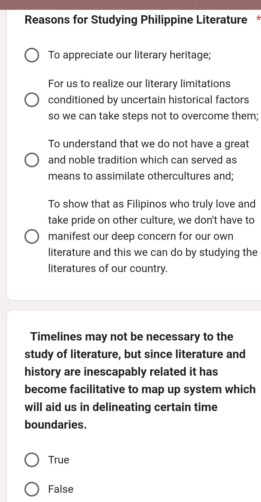 Reasons for Studying Philippine Literature *
To appreciate our literary heritage;
For us to realize our literary limitations
conditioned by uncertain historical factors
so we can take steps not to overcome them;
To understand that we do not have a great
and noble tradition which can served as
means to assimilate othercultures and;
To show that as Filipinos who truly love and
take pride on other culture, we don't have to
manifest our deep concern for our own
literature and this we can do by studying the
literatures of our country.
Timelines may not be necessary to the
study of literature, but since literature and
history are inescapably related it has
become facilitative to map up system which
will aid us in delineating certain time
boundaries.
True
False