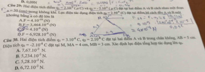 D. 0,09N
Câu 29: Hai điện tích điểm q_1=2.10^(-2)(mu C) và q_2=-2.10^(-2)(mu
# C) đặt tại hai điểm A và B cách nhau một đoạn
a=30 (cm) trong không khí. Lực điện tác dụng điện tích 8°=2.10° (C) đặt tại điểm M cách đều Ay⊥ Br nột
khoảng bằng a có độ lớn là
A. F=4.10^(-10)(N)
B. F=3,464.10^(-6)(N)
Cwidehat beta =4.10^(-6)(N)
ID. F=6,928.10^(-6)(N)
Câu 30. Hai điện tích điểm q_1=3.10^(-8)C, q_2=2.10^(-8)C đặt tại hai điểm A và B trong chân không, AB=5cm. 
Điện tích q_0=-2.10^(-8)C đặt tại M, MA=4cm, MB=3cm 1. Xác định lực điện tổng hợp tác dụng lên ạ
A. 7,67.10^(-3)N.
B. 5,234.10^(-3)N.
C. 5,28.10^(-3)N.
D. 6,72.10^(-3)N.