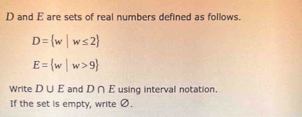 D and E are sets of real numbers defined as follows.
D= w|w≤ 2
E= w|w>9
Write D∪ E and D∩ E using interval notation. 
If the set is empty, write Ø.