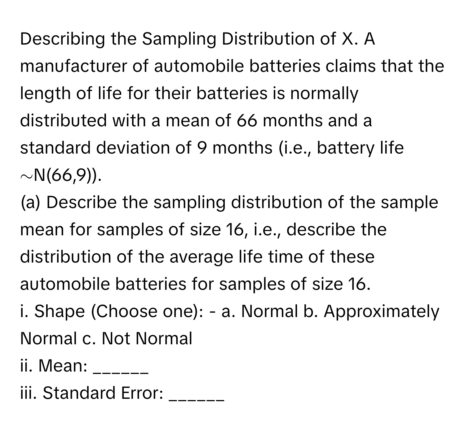 Describing the Sampling Distribution of X. A manufacturer of automobile batteries claims that the length of life for their batteries is normally distributed with a mean of 66 months and a standard deviation of 9 months (i.e., battery life ∼N(66,9)).

(a) Describe the sampling distribution of the sample mean for samples of size 16, i.e., describe the distribution of the average life time of these automobile batteries for samples of size 16.
i. Shape (Choose one): - a. Normal  b. Approximately Normal  c. Not Normal
ii. Mean: ______
iii. Standard Error: ______