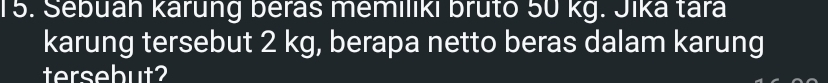 Sebuah kárung beras memiliki bruto 50 kg. Jika tara 
karung tersebut 2 kg, berapa netto beras dalam karung 
tersebut?