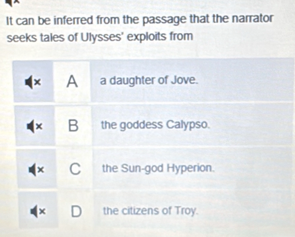 It can be inferred from the passage that the narrator
seeks tales of Ulysses' exploits from
× A a daughter of Jove.
× B the goddess Calypso.
× C the Sun-god Hyperion.
x the citizens of Troy.