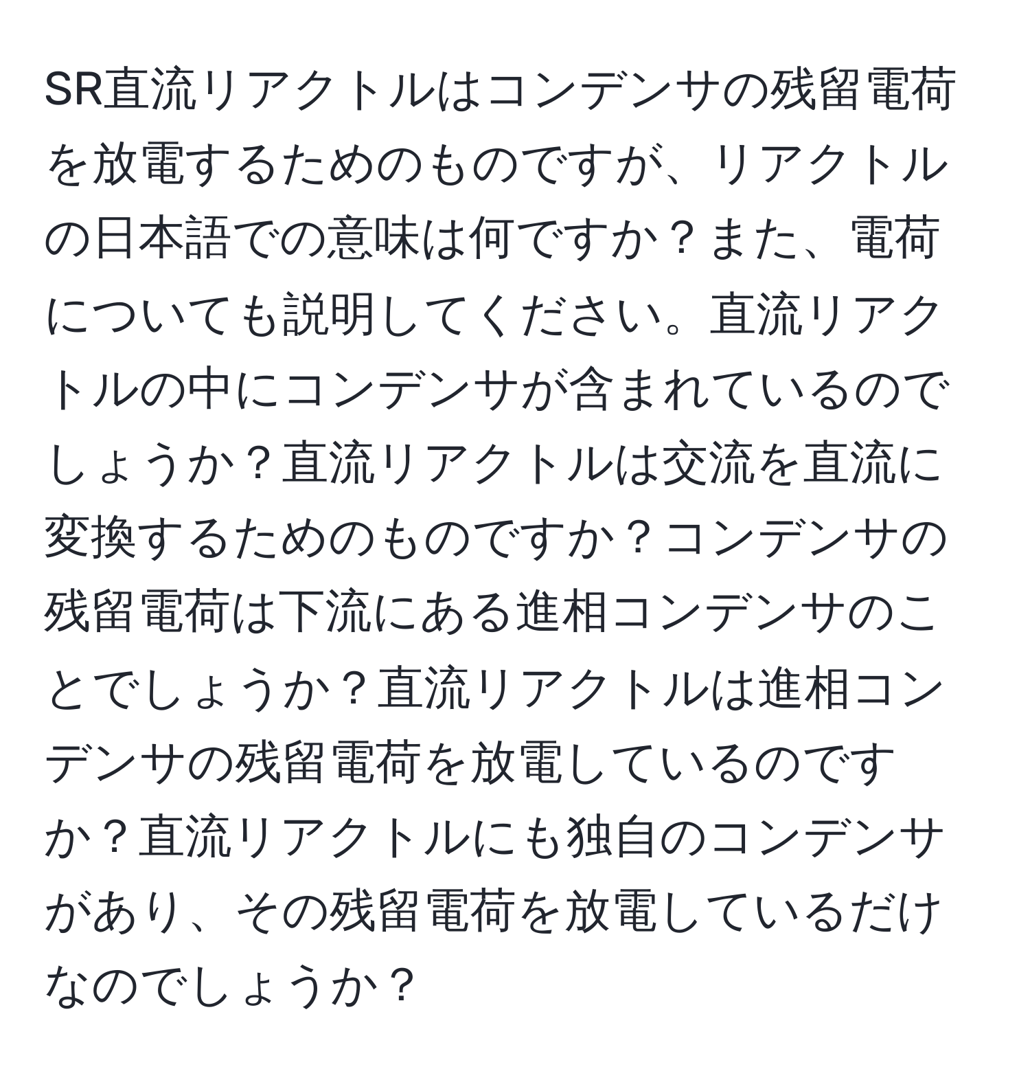 SR直流リアクトルはコンデンサの残留電荷を放電するためのものですが、リアクトルの日本語での意味は何ですか？また、電荷についても説明してください。直流リアクトルの中にコンデンサが含まれているのでしょうか？直流リアクトルは交流を直流に変換するためのものですか？コンデンサの残留電荷は下流にある進相コンデンサのことでしょうか？直流リアクトルは進相コンデンサの残留電荷を放電しているのですか？直流リアクトルにも独自のコンデンサがあり、その残留電荷を放電しているだけなのでしょうか？