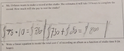 Ms. Orfanos wants to make a record at this studio. She estimates it will take 10 hours to complete the 
record. How much will she pay to rent the studio? 
b. Write a linear equation to model the total cost C of recording an album as a function of studio time h (in
hours).