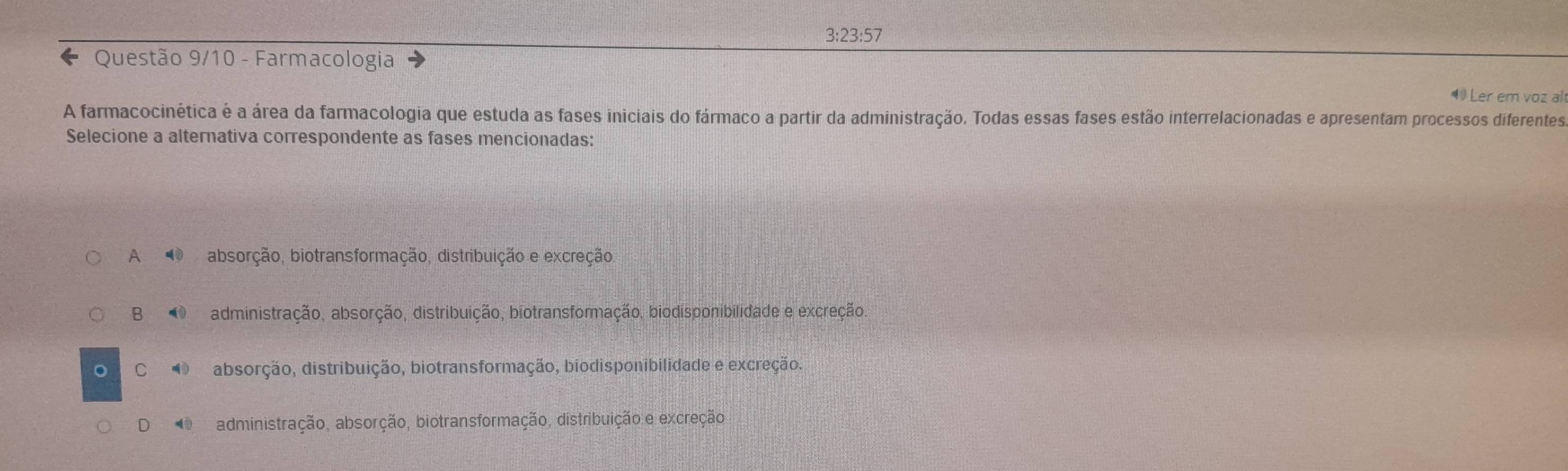 3:23:57
Questão 9/10 - Farmacologia
4 Ler em voz al
A farmacocinética é a área da farmacologia que estuda as fases iniciais do fármaco a partir da administração. Todas essas fases estão interrelacionadas e apresentam processos diferentes
Selecione a alternativa correspondente as fases mencionadas:
A absorção, biotransformação, distribuição e excreção
B O administração, absorção, distribuição, biotransformação, biodisponibilidade e excreção
C O absorção, distribuição, biotransformação, biodisponibilidade e excreção.
D O administração, absorção, biotransformação, distribuição e excreção