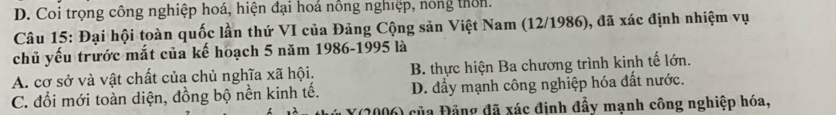 D. Coi trọng công nghiệp hoá, hiện đại hoá nông nghiệp, nong thờn.
Câu 15: Đại hội toàn quốc lần thứ VI của Đảng Cộng sản Việt Nam (12/1986), đã xác định nhiệm vụ
chủ yếu trước mắt của kế hoạch 5 năm 1986-1995 là
A. cơ sở và vật chất của chủ nghĩa xã hội. B. thực hiện Ba chương trình kinh tế lớn.
C. đổi mới toàn diện, đồng bộ nền kinh tế. D. đầy mạnh công nghiệp hóa đất nước.
X(2006) của Đảng đã xác định đẩy mạnh công nghiệp hóa,