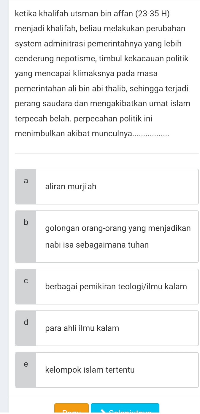 ketika khalifah utsman bin affan (23-35 H)
menjadi khalifah, beliau melakukan perubahan
system adminitrasi pemerintahnya yang lebih
cenderung nepotisme, timbul kekacauan politik
yang mencapai klimaksnya pada masa
pemerintahan ali bin abi thalib, sehingga terjadi
perang saudara dan mengakibatkan umat islam
terpecah belah. perpecahan politik ini
menimbulkan akibat munculnya_
a
aliran murji'ah
b
golongan orang-orang yang menjadikan
nabi isa sebagaimana tuhan
C
berbagai pemikiran teologi/ilmu kalam
d
para ahli ilmu kalam
e
kelompok islam tertentu