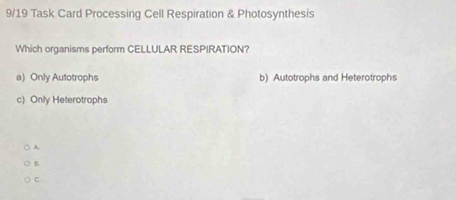 9/19 Task Card Processing Cell Respiration & Photosynthesis
Which organisms perform CELLULAR RESPIRATION?
a) Only Autotrophs b) Autotrophs and Heterotrophs
c) Only Heterotrophs
A
B.
c