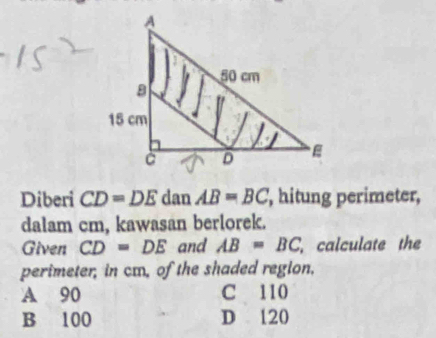 Diberi CD=DE dan AB=BC , hitung perimeter,
dalam cm, kawasan berlorek.
Given CD=DE and AB=BC calculate the
perimeter, in cm, of the shaded region,
A 90 C 110
B 100 D 120