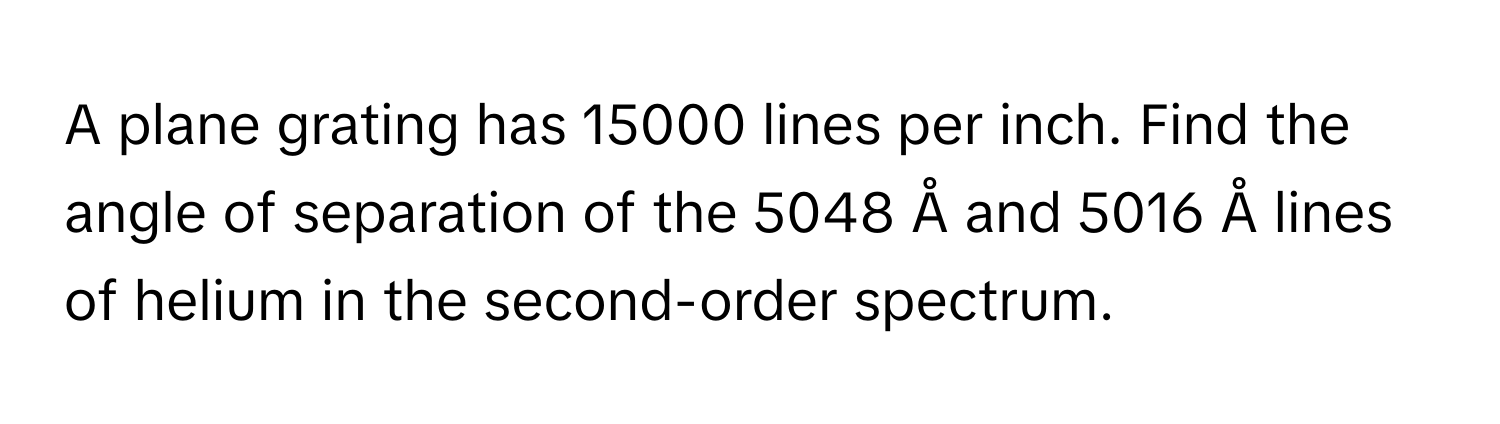 A plane grating has 15000 lines per inch. Find the angle of separation of the 5048 Å and 5016 Å lines of helium in the second-order spectrum.