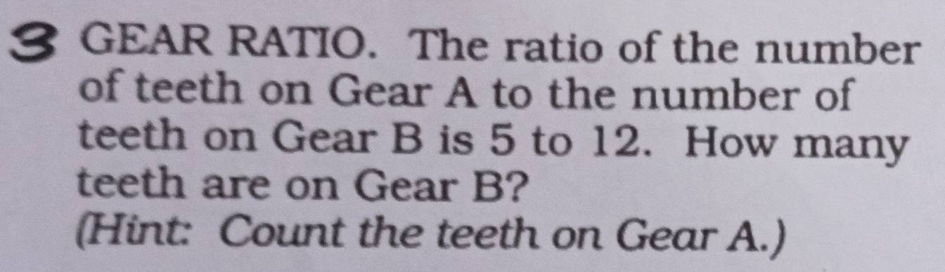 GEAR RATIO. The ratio of the number 
of teeth on Gear A to the number of 
teeth on Gear B is 5 to 12. How many 
teeth are on Gear B? 
(Hint: Count the teeth on Gear A.)