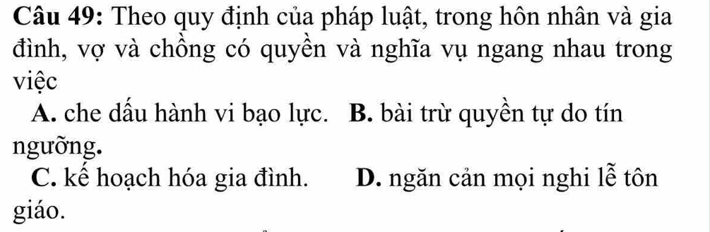 Theo quy định của pháp luật, trong hôn nhân và gia
đình, vợ và chồng có quyền và nghĩa vụ ngang nhau trong
việc
A. che dầu hành vi bạo lực. B. bài trừ quyền tự do tín
ngưỡng.
C. kể hoạch hóa gia đình. D. ngăn cản mọi nghi lễ tôn
giáo.