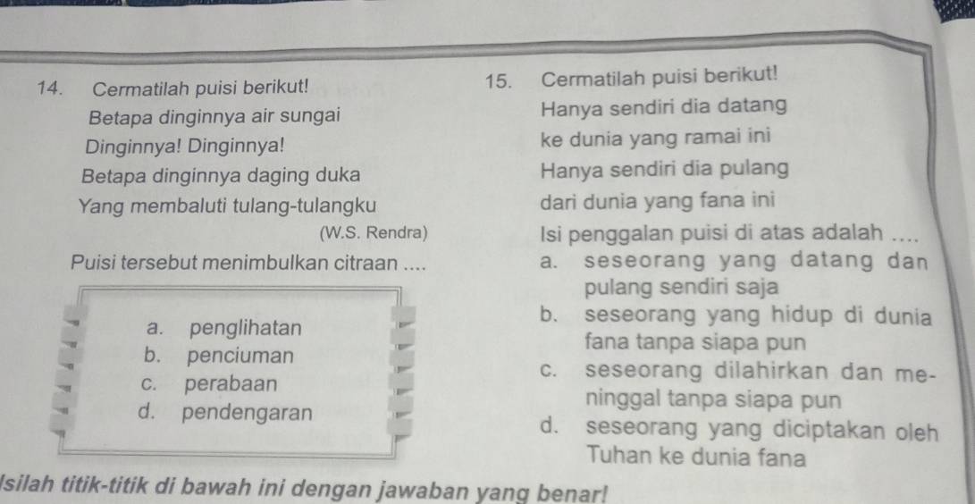 Cermatilah puisi berikut! 15. Cermatilah puisi berikut!
Betapa dinginnya air sungai Hanya sendiri dia datang
Dinginnya! Dinginnya! ke dunia yang ramai ini
Betapa dinginnya daging duka Hanya sendiri dia pulang
Yang membaluti tulang-tulangku dari dunia yang fana ini
(W.S. Rendra) Isi penggalan puisi di atas adalah_
Puisi tersebut menimbulkan citraan .... a. seseorang yang datang dan
pulang sendiri saja
a. penglihatan
b. seseorang yang hidup di dunia
fana tanpa siapa pun
b. penciuman
c. seseorang dilahirkan dan me-
c. perabaan ninggal tanpa siapa pun
d. pendengaran d. seseorang yang diciptakan oleh
Tuhan ke dunia fana
Isilah titik-titik di bawah ini dengan jawaban yang benar!