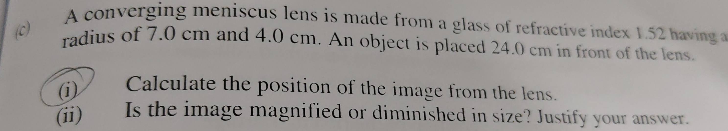 A converging meniscus lens is made from a glass of refractive index 1.52 having 
(c) 
radius of 7.0 cm and 4.0 cm. An object is placed 24.0 cm in front of the lens. 
(i) Calculate the position of the image from the lens. 
(ii) Is the image magnified or diminished in size? Justify your answer.