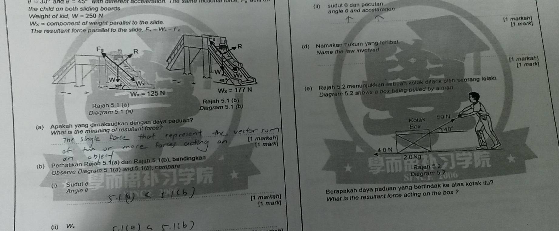 and
the child on both sliding boards
(Ii) sudut θ dan pecutan
angle θ and acceleration
Weight of kid, W=250N
(1 mərkan)
W_3 x = component of weight parallel to the slide.
The resultant force parallel to the slide, F_v=W_x-F_u [1 mark]
R
(d) Namakan hukum yang terliba
F_g R
Name the law involved
[1 markah]
[1 mark]

W
(e) Rajah 5.2 menunjukkan sebuah kotak ditark oieh seorang lelaki
304 x
Wx=125N
Wx=177N
Rajah 5 1 (a) Rajah 5.1 (b) Diagram 5.2 shows a box being pulled by a man
Diagram 5 1 (a) Diagram 5.1 (b
(a) Apakah yang dimaksudkan dengan daya paduan? Kotak
50 N
What is the meaning of resultant force?
Box 40°
[1 mərkah]
[1 mark]
40 N
(b) Perhat kan Rajah 5.1(a) dan Rajah 5.1(b) ), bandingkan 2 0 kg
Observe Diagram 5 1(a) and 5.1(b), compare
Rajah 5 2
Diagram 5 2
(1) Sudut θ
[1 markah] Berapakah daya paduan yang bertindak ke atas kotak itu?
Angle 8
[1 mark] What is the resultant force acting on the box ?
(ii) W