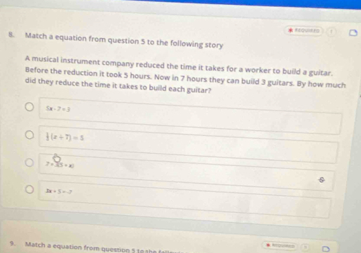 REQUIRED
8. Match a equation from question 5 to the following story
A musical instrument company reduced the time it takes for a worker to build a guitar.
Before the reduction it took 5 hours. Now in 7 hours they can build 3 guitars. By how much
did they reduce the time it takes to build each guitar?
5x-7=3
 1/3 (x+7)=5
7=3(5+x)
3x+5=-7
Regens
9. Match a equation from question 5 to the